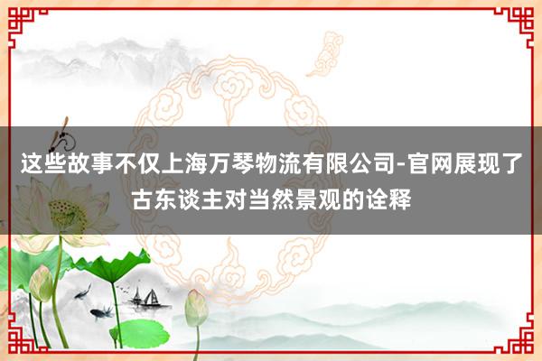 这些故事不仅上海万琴物流有限公司-官网展现了古东谈主对当然景观的诠释